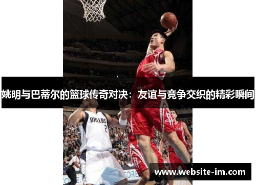 姚明与巴蒂尔的篮球传奇对决：友谊与竞争交织的精彩瞬间