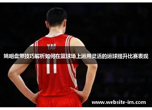 姚明盘带技巧解析如何在篮球场上运用灵活的运球提升比赛表现