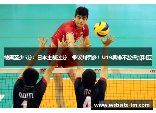 被黑至少5分：日本主裁过分，争议判罚多！U19男排不敌保加利亚